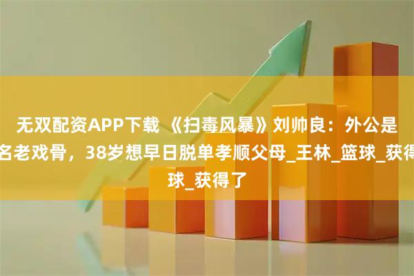 无双配资APP下载 《扫毒风暴》刘帅良：外公是知名老戏骨，38岁想早日脱单孝顺父母_王林_篮球_获得了