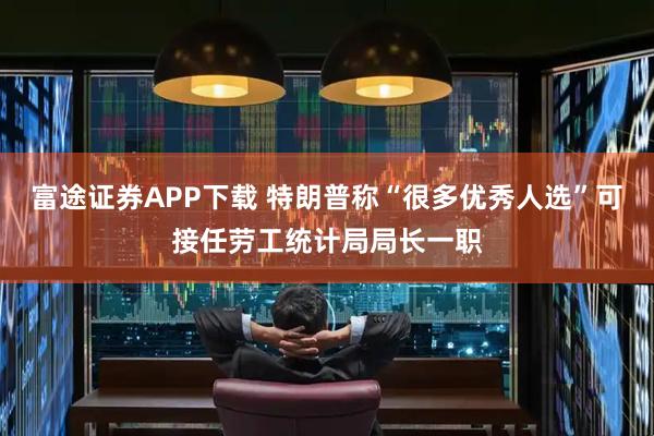 富途证券APP下载 特朗普称“很多优秀人选”可接任劳工统计局局长一职