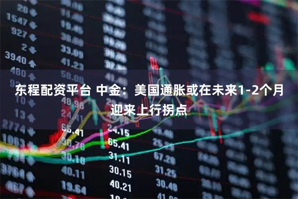 东程配资平台 中金：美国通胀或在未来1-2个月迎来上行拐点