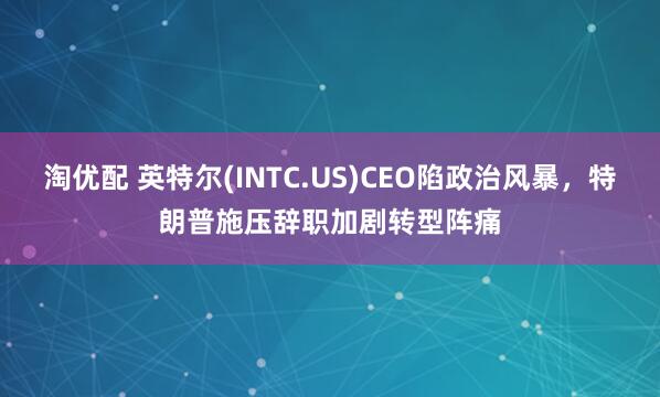 淘优配 英特尔(INTC.US)CEO陷政治风暴，特朗普施压辞职加剧转型阵痛