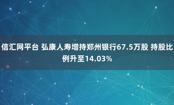 信汇网平台 弘康人寿增持郑州银行67.5万股 持股比例升至14.03%