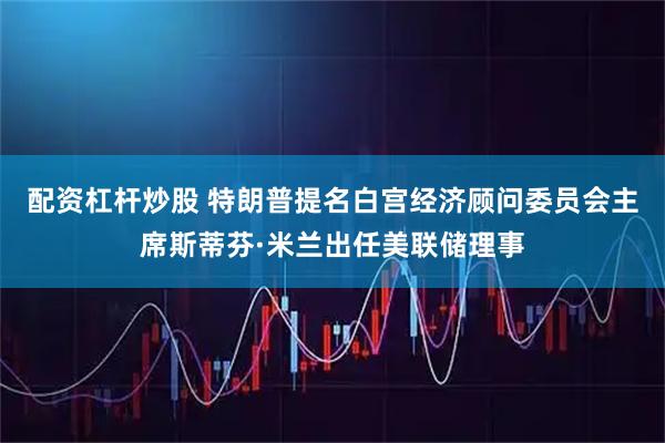 配资杠杆炒股 特朗普提名白宫经济顾问委员会主席斯蒂芬·米兰出任美联储理事