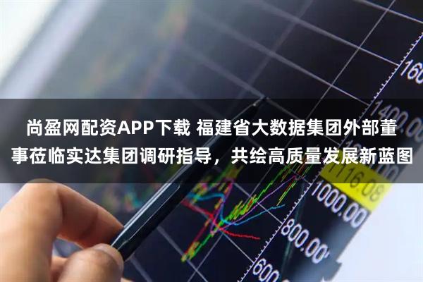 尚盈网配资APP下载 福建省大数据集团外部董事莅临实达集团调研指导，共绘高质量发展新蓝图