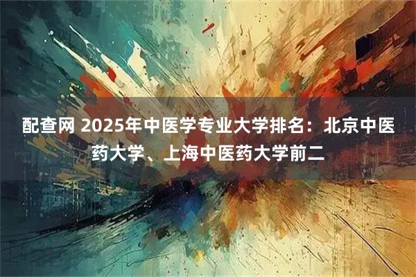 配查网 2025年中医学专业大学排名：北京中医药大学、上海中医药大学前二