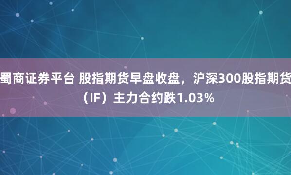 蜀商证券平台 股指期货早盘收盘，沪深300股指期货（IF）主力合约跌1.03%