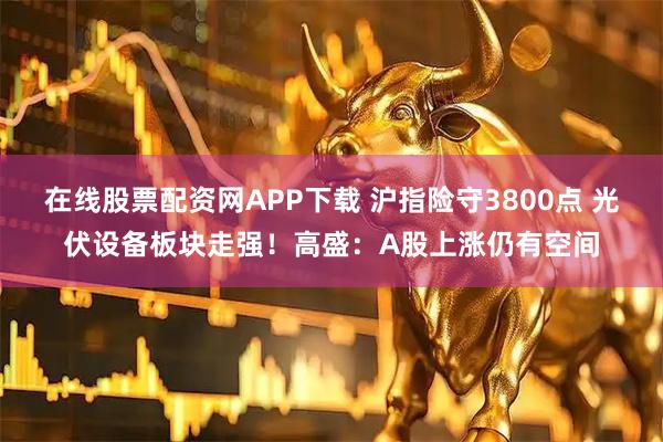 在线股票配资网APP下载 沪指险守3800点 光伏设备板块走强！高盛：A股上涨仍有空间