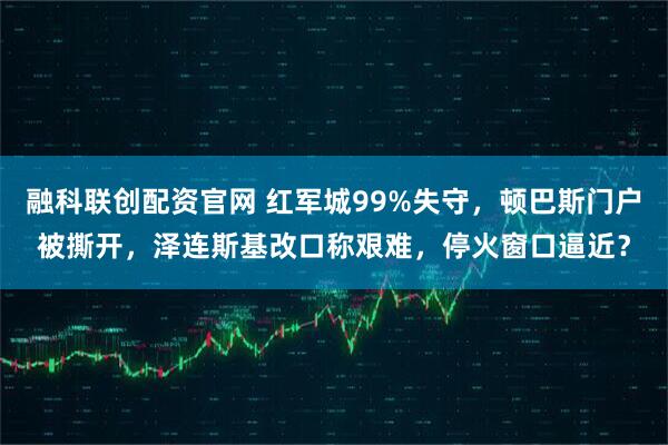 融科联创配资官网 红军城99%失守，顿巴斯门户被撕开，泽连斯基改口称艰难，停火窗口逼近？