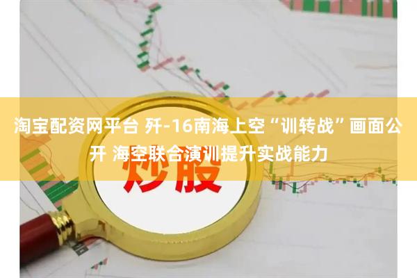 淘宝配资网平台 歼-16南海上空“训转战”画面公开 海空联合演训提升实战能力