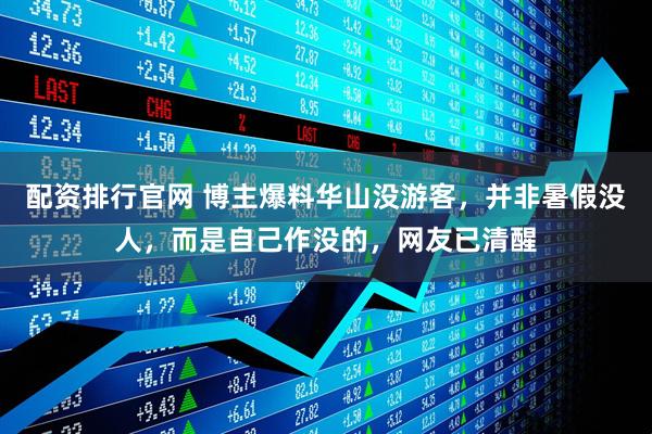 配资排行官网 博主爆料华山没游客，并非暑假没人，而是自己作没的，网友已清醒