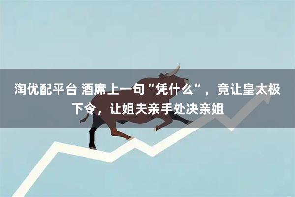 淘优配平台 酒席上一句“凭什么”，竟让皇太极下令，让姐夫亲手处决亲姐